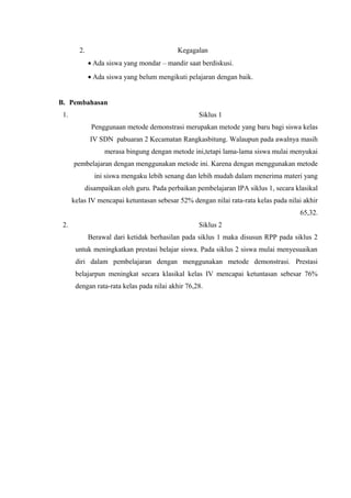 2. Kegagalan
• Ada siswa yang mondar – mandir saat berdiskusi.
• Ada siswa yang belum mengikuti pelajaran dengan baik.
B. Pembahasan
1. Siklus 1
Penggunaan metode demonstrasi merupakan metode yang baru bagi siswa kelas
IV SDN pabuaran 2 Kecamatan Rangkasbitung. Walaupun pada awalnya masih
merasa bingung dengan metode ini,tetapi lama-lama siswa mulai menyukai
pembelajaran dengan menggunakan metode ini. Karena dengan menggunakan metode
ini siswa mengaku lebih senang dan lebih mudah dalam menerima materi yang
disampaikan oleh guru. Pada perbaikan pembelajaran IPA siklus 1, secara klasikal
kelas IV mencapai ketuntasan sebesar 52% dengan nilai rata-rata kelas pada nilai akhir
65,32.
2. Siklus 2
Berawal dari ketidak berhasilan pada siklus 1 maka disusun RPP pada siklus 2
untuk meningkatkan prestasi belajar siswa. Pada siklus 2 siswa mulai menyesuaikan
diri dalam pembelajaran dengan menggunakan metode demonstrasi. Prestasi
belajarpun meningkat secara klasikal kelas IV mencapai ketuntasan sebesar 76%
dengan rata-rata kelas pada nilai akhir 76,28.
 