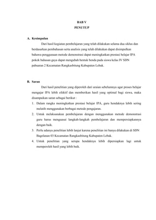 BAB V
PENUTUP
A. Kesimpulan
Dari hasil kegiatan pembelajaran yang telah dilakukan selama dua siklus dan
berdasarkan pembahasan serta analisis yang telah dilakukan dapat disimpulkan
bahawa penggunaan metode demonstrasi dapat meningkatkan prestasi belajar IPA
pokok bahasan gaya dapat mengubah bentuk benda pada siswa kelas IV SDN
pabuaran 2 Kecamatan Rangkasbitung Kabupaten Lebak.
B. Saran
Dari hasil penelitian yang diperoleh dari uraian sebelumnya agar proses belajar
mengajar IPA lebih efektif dan memberikan hasil yang optimal bagi siswa, maka
disampaikan saran sebagai berikut :
1. Dalam rangka meningkatkan prestasi belajar IPA, guru hendaknya lebih sering
melatih menggunakan berbagai metode pengajaran.
2. Untuk melaksanakan pembelajaran dengan menggunakan metode demonstrasi
guru harus menguasai langkah-langkah pembelajaran dan mempersiapkannya
dengan baik.
3. Perlu adanya penelitian lebih lanjut karena penelitian ini hanya dilakukan di SDN
Bagelanan 03 Kecamatan Rangkasbitung Kabupaten Lebak.
4. Untuk penelitian yang serupa hendaknya lebih dipersiapkan lagi untuk
memperoleh hasil yang lebih baik.
 
