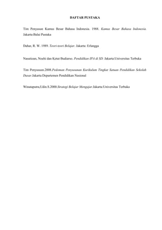 DAFTAR PUSTAKA
Tim Penyusun Kamus Besar Bahasa Indonesia. 1988. Kamus Besar Bahasa Indonesia.
Jakarta:Balai Pustaka
Dahar, R. W. 1989. Teori-teori Belajar. Jakarta: Erlangga
Nasutioan, Noehi dan Ketut Budiarso. Pendidikan IPA di SD. Jakarta:Universitas Terbuka
Tim Penyususn.2008.Pedoman Penyusunan Kurikulum Tingkat Satuan Pendidikan Sekolah
Dasar.Jakarta:Departemen Pendidikan Nasional
Winataputra,Udin.S.2000.Strategi Belajar Mengajar.Jakarta:Universitas Terbuka
 