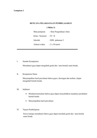 Lampiran 1
RENCANA PELAKSANAAN PEMBELAJARAN
( Siklus 1)
Mata pelajaran : Ilmu Pengetahuan Alam
Kelas / Semester : IV / II
Sekolah : SDN pabuaran 2
Alokasi waktu : 2 x 30 menit
I. Standar Kompetensi
Memahami gaya dapat mengubah gerak dan / atau bentuk suatu benda.
II. Kompetensi Dasar
Menyimpulkan hasil percobaan bahwa gaya ( dorongan dan tarikan ) dapat
mengubah bentuk benda.
III. Indikator
• Mendemonstrasikan bahwa gaya dapat menyebabkan terjadinya perubahan
bentuk benda.
• Menyimpulkan hasil percobaan.
IV. Tujuan Pembelajaran
Siswa mampu memahami bahwa gaya dapat merubah gerak dan / atau bentuk
suatu benda
 