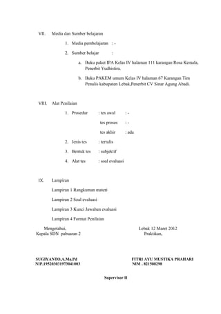 VII. Media dan Sumber belajaran
1. Media pembelajaran : -
2. Sumber belajar :
a. Buku paket IPA Kelas IV halaman 111 karangan Rosa Kemala,
Penerbit Yudhistira.
b. Buku PAKEM umum Kelas IV halaman 67 Karangan Tim
Penulis kabupaten Lebak,Penerbit CV Sinar Agung Abadi.
VIII. Alat Penilaian
1. Prosedur : tes awal : -
tes proses : -
tes akhir : ada
2. Jenis tes : tertulis
3. Bentuk tes : subjektif
4. Alat tes : soal evaluasi
IX. Lampiran
Lampiran 1 Rangkuman materi
Lampiran 2 Soal evaluasi
Lampiran 3 Kunci Jawaban evaluasi
Lampiran 4 Format Penilaian
Mengetahui, Lebak 12 Maret 2012
Kepala SDN pabuaran 2 Praktikan,
SUGIYANTO,A.Ma.Pd FITRI AYU MUSTIKA PRAHARI
NIP.195203031973041003 NIM . 821508298
Supervisor II
 