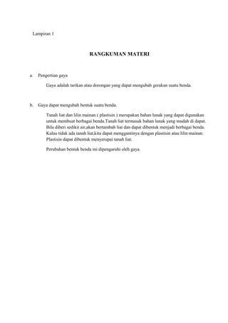 Lampiran 1
RANGKUMAN MATERI
a. Pengertian gaya
Gaya adalah tarikan atau dorongan yang dapat mengubah gerakan suatu benda.
b. Gaya dapat mengubah bentuk suatu benda.
Tanah liat dan lilin mainan ( plastisin ) merupakan bahan lunak yang dapat digunakan
untuk membuat berbagai benda.Tanah liat termasuk bahan lunak yang mudah di dapat.
Bila diberi sedikit air,akan bertambah liat dan dapat dibentuk menjadi berbagai benda.
Kalau tidak ada tanah liat,kita dapat menggantinya dengan plastisin atau lilin mainan.
Plastisin dapat dibentuk menyerupai tanah liat.
Perubahan bentuk benda ini dipengaruhi oleh gaya.
 