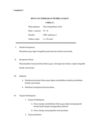 Lampiran 2
RENCANA PERBAIKAN PEMBELAJARAN
( Siklus 2 )
Mata pelajaran : Ilmu Pengetahuan Alam
Kelas / semester : IV / II
Sekolah : SDN pabuaran 2
Alokasi waktu : 2 x 30 menit
I. Standar Kompetensi
Memahami gaya dapat mengubah gerak dan/atau bentuk suatu benda.
II. Kompetensi Dasar
Menyimpulkan hasil percobaan bahwa gaya ( dorongan dan tarikan ) dapat mengubah
bentuk suatu benda.
III. Indikator
• Mendemonstrasikan bahwa gaya dapat menyebabkan terjadinya perubahan
bentuk suatu benda.
• Membuat kesimpulan hasil percobaan.
IV. Tujuan Pembelajaran
1. Tujuan Pembelajaran
1) Siswa mampu membuktikan bahwa gaya dapat mempengaruhi
bentuk benda dengan menggunakan plastisin.
2) Siswa mampu menyimpulkan hasil prcobaan.
2. Tujuan perbaikan
 