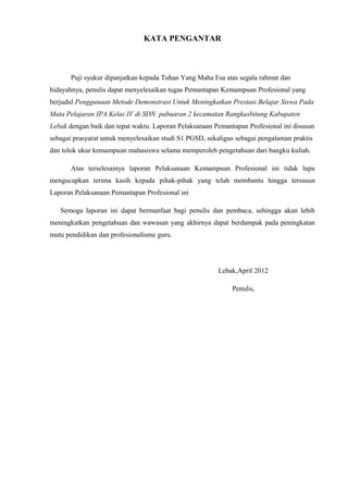 KATA PENGANTAR
Puji syukur dipanjatkan kepada Tuhan Yang Maha Esa atas segala rahmat dan
hidayahnya, penulis dapat menyelesaikan tugas Pemantapan Kemampuan Profesional yang
berjudul Penggunaan Metode Demonstrasi Untuk Meningkatkan Prestasi Belajar Siswa Pada
Mata Pelajaran IPA Kelas IV di SDN pabuaran 2 kecamatan Rangkasbitung Kabupaten
Lebak dengan baik dan tepat waktu. Laporan Pelaksanaan Pemantapan Profesional ini disusun
sebagai prasyarat untuk menyelesaikan studi S1 PGSD, sekaligus sebagai pengalaman praktis
dan tolok ukur kemampuan mahasiswa selama memperoleh pengetahuan dari bangku kuliah.
Atas terselesainya laporan Pelaksanaan Kemampuan Profesional ini tidak lupa
mengucapkan terima kasih kepada pihak-pihak yang telah membantu hingga tersusun
Laporan Pelaksanaan Pemantapan Profesional ini
Semoga laporan ini dapat bermanfaat bagi penulis dan pembaca, sehingga akan lebih
meningkatkan pengetahuan dan wawasan yang akhirnya dapat berdampak pada peningkatan
mutu pendidikan dan profesionalisme guru.
Lebak,April 2012
Penulis,
 