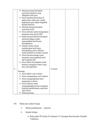 3.
• Masing-masing kelompok
menerima plastisin yang
dibagikan oleh guru.
• Guru mendemonstrasikan di
depan kelas salah satu contoh
bagaimana gaya dapat mngubah
bentuk plastisin.
• Masing-masing kelompok
menerima LKS.
• Siswa diminta untuk mengerjakan
petunjuk yang ada di LKS.
• Salah satu perwakilan kelompok
diminta kedepan untuk
menunjukkan hasil karya
kelompoknya.
• Setelah semua selesai
membacakan hasil kerja
kelompoknya,siswa diminta
untuk kembali ke kondisi semula.
• Siswa bersama dengan guru
mencoba menyimpulkan hasil
dari kegiatan tadi.
• Siswa diberi kesempatan untuk
bertanya mengenai materi yang
baru saja dipelajari.
Penutup
• Siswa diberi soal evaluasi.
• Siswa mengerjakan soal evaluasi.
• Siswa mengumpulkan hasil
pengerjaan evaluasi.
• Siswa diminta untuk
mengungkapkan kesan mengenai
kegiatan pembelajaran yang baru
saja selesai.
• Salam penutup.
15 menit
VII. Media dan sumber belajar
3. Media pembelajaran : plastisin
4. Sumber belajar :
b. Buku paket IPA Kelas IV halaman 111 karangan Rosa Kemala, Penerbit
Yudhistira.
 