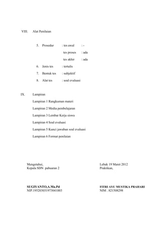 VIII. Alat Penilaian
5. Prosedur : tes awal : -
tes proses : ada
tes akhir : ada
6. Jenis tes : tertulis
7. Bentuk tes : subjektif
8. Alat tes : soal evaluasi
IX. Lampiran
Lampiran 1 Rangkuman materi
Lampiran 2 Media pembelajaran
Lampiran 3 Lembar Kerja siswa
Lampiran 4 Soal evaluasi
Lampiran 5 Kunci jawaban soal evaluasi
Lampiran 6 Format penilaian
Mengetahui, Lebak 19 Maret 2012
Kepala SDN pabuaran 2 Praktikan,
SUGIYANTO,A.Ma.Pd FITRI AYU MUSTIKA PRAHARI
NIP.195203031973041003 NIM . 821508298
 