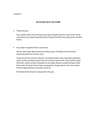 Lampiran 1
RANGKUMAN MATERI
a. Pengertian gaya
Gaya adalah tarikan atau dorongan yang dapat mengubah gerakan suatu benda. Benda
yang dikenai gaya dapat bergerak,berhenti bergerak,berubah arah geraknya,dan berubah
bentuk.
b. Gaya dapat mengubah bentuk suatu benda.
Bentuk suatu benda dapat berubah jika dikenai gaya. Perubahan bentuk tersebut
tergantung pada besar kecilnya gaya.
Tanah liat dan lilin mainan ( plastisin ) merupakan bahan lunak yang dapat digunakan
untuk membuat berbagai benda.Tanah liat termasuk bahan lunak yang mudah di dapat.
Bila diberi sedikit air,akan bertambah liat dan dapat dibentuk menjadi berbagai benda.
Kalau tidak ada tanah liat,kita dapat menggantinya dengan plastisin atau lilin mainan.
Plastisin dapat dibentuk menyerupai tanah liat.
Perubahan bentuk benda ini dipengaruhi oleh gaya.
 