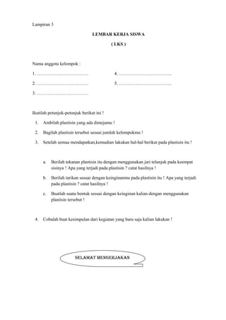 Lampiran 3
LEMBAR KERJA SISWA
( LKS )
Nama anggota kelompok :
1. ……………………………. 4. ……………………………..
2. ……………………………. 5. ……………………………..
3. …………………………….
Ikutilah petunjuk-petunjuk berikut ini !
1. Ambilah plastisin yang ada dimejamu !
2. Bagilah plastisin tersebut sesuai jumlah kelompokmu !
3. Setelah semua mendapatkan,kemudian lakukan hal-hal berikut pada plastisin itu !
a. Berilah tekanan plastisin itu dengan menggunakan jari telunjuk pada keempat
sisinya ! Apa yang terjadi pada plastisin ? catat hasilnya !
b. Berilah tarikan sesuai dengan keinginanmu pada plastisin itu ! Apa yang terjadi
pada plastisin ? catat hasilnya !
c. Buatlah suatu bentuk sesuai dengan keinginan kalian dengan menggunakan
plastisin tersebut !
4. Cobalah buat kesimpulan dari kegiatan yang baru saja kalian lakukan !
SELAMAT MENGERJAKAN
 