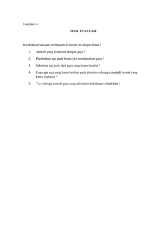 Lampiran 4
SOAL EVALUASI
Jawablah pertanyaan-pertanyaan di bawah ini dengan benar !
1. Apakah yang dimaksud dengan gaya ?
2. Perubahaan apa pada benda jika mendapatkan gaya ?
3. Sebutkan dua jenis dari gaya yang kamu ketahui ?
4. Gaya apa saja yang kamu berikan pada plastisin sehingga menjadi bentuk yang
kamu inginkan ?
5. Tulislah tiga contoh gaya yang ada dalam kehidupan sehari-hari ?
 
