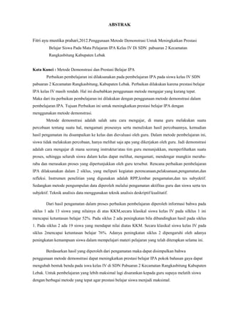 ABSTRAK
Fitri ayu mustika prahari,2012.Penggunaan Metode Demonstrasi Untuk Meningkatkan Prestasi
Belajar Siswa Pada Mata Pelajaran IPA Kelas IV Di SDN pabuaran 2 Kecamatan
Rangkasbitung Kabupaten Lebak
Kata Kunci : Metode Demonstrasi dan Prestasi Belajar IPA
Perbaikan pembelajaran ini dilaksanakan pada pembelajaran IPA pada siswa kelas IV SDN
pabuaran 2 Kecamatan Rangkasbitung, Kabupaten Lebak. Perbaikan dilakukan karena prestasi belajar
IPA kelas IV masih rendah. Hal ini disebabkan penggunaan metode mengajar yang kurang tepat.
Maka dari itu perbaikan pembelajaran ini dilakukan dengan penggunaan metode demonstrasi dalam
pembelajaran IPA. Tujuan Perbaikan ini untuk meningkatkan prestasi belajar IPA dengan
menggunakan metode demonstrasi.
Metode demonstrasi adalah salah satu cara mengajar, di mana guru melakukan suatu
percobaan tentang suatu hal, mengamati prosesnya serta menuliskan hasil percobaannya, kemudian
hasil pengamatan itu disampaikan ke kelas dan dievaluasi oleh guru. Dalam metode pembelajaran ini,
siswa tidak melakukan percobaan, hanya melihat saja apa yang dikerjakan oleh guru. Jadi demonstrasi
adalah cara mengajar di mana seorang instruktur/atau tim guru menunjukkan, memperlihatkan suatu
proses, sehingga seluruh siswa dalam kelas dapat melihat, mengamati, mendengar mungkin meraba-
raba dan merasakan proses yang dipertunjukkan oleh guru tersebut. Rencana perbaikan pembelajaran
IPA dilaksanakan dalam 2 siklus, yang meliputi kegiatan perencanaan,pelaksanaan,pengamatan,dan
refleksi. Instrumen penelitian yang digunakan adalah RPP,lembar pengamatan,dan tes subyektif.
Sedangkan metode pengumpulan data diperoleh melalui pengamatan aktifitas guru dan siswa serta tes
subjektif. Teknik analisis data menggunakan teknik analisis deskriptif kualitatif.
Dari hasil pengamatan dalam proses perbaikan pembelajaran diperoleh informasi bahwa pada
siklus 1 ada 13 siswa yang nilainya di atas KKM,secara klasikal siswa kelas IV pada silklus 1 ini
mencapai ketuntasan belajar 52%. Pada siklus 2 ada peningkatan bila dibandingkan hasil pada siklus
1. Pada siklus 2 ada 19 siswa yang mendapat nilai diatas KKM. Secara klasikal siswa kelas IV pada
siklus 2mencapai ketuntasan belajar 76%. Adanya peningkatan siklus 2 dipengaruhi oleh adanya
peningkatan kemampuan siswa dalam mempelajari materi pelajaran yang telah diterapkan selama ini.
Berdasarkan hasil yang diperoleh dari pengamatan maka dapat disimpulkan bahwa
penggunaan metode demonstrasi dapat meningkatkan prestasi belajar IPA pokok bahasan gaya dapat
mengubah bentuk benda pada iswa kelas IV di SDN Pabuaran 2 Kecamatan Rangkasbitung Kabupaten
Lebak. Untuk pembelajaran yang lebih maksimal lagi disarankan kepada guru supaya melatih siswa
dengan berbagai metode yang tepat agar prestasi belajar siswa menjadi maksimal.
 