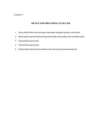 Lampiran 5
KUNCI JAWABAN SOAL EVALUASI
1. Gaya adalah tarikan atau dorongan yang dapat mengubah gerakan suatu benda.
2. Benda dapat bergerak,berhenti bergerak,berubah arah geraknya,dan berubah bentuk.
3. Gaya grafitasi,gaya gesek.
4. Tekanan/dorongan,tarikan.
5. Buah kelapa jatuh ke tanah,membuka atau menutup pintu,menendang bola.
 