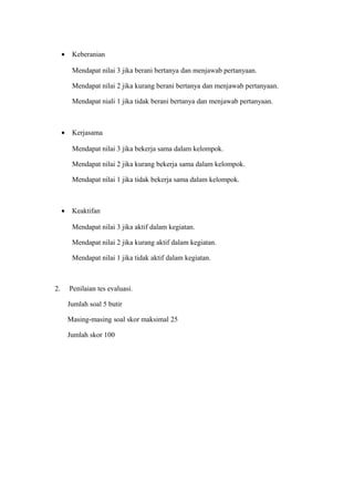 • Keberanian
Mendapat nilai 3 jika berani bertanya dan menjawab pertanyaan.
Mendapat nilai 2 jika kurang berani bertanya dan menjawab pertanyaan.
Mendapat niali 1 jika tidak berani bertanya dan menjawab pertanyaan.
• Kerjasama
Mendapat nilai 3 jika bekerja sama dalam kelompok.
Mendapat nilai 2 jika kurang bekerja sama dalam kelompok.
Mendapat nilai 1 jika tidak bekerja sama dalam kelompok.
• Keaktifan
Mendapat nilai 3 jika aktif dalam kegiatan.
Mendapat nilai 2 jika kurang aktif dalam kegiatan.
Mendapat nilai 1 jika tidak aktif dalam kegiatan.
2. Penilaian tes evaluasi.
Jumlah soal 5 butir
Masing-masing soal skor maksimal 25
Jumlah skor 100
 