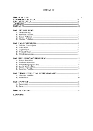 DAFTAR ISI
HALAMAN JUDUL..................................................................................................... i
LEMBAR PENGESAHAN..........................................................................................ii
KATA PENGANTAR...................................................................................................iii
ABSTRAKSI.................................................................................................................iv
DAFTAR ISI .................................................................................................................vii
BAB I PENDAHULUAN..............................................................................................1
A. Latar Belakang....................................................................................................1
B. Rumusan Masalah...............................................................................................3
C. Tujuan Perbaikan ...............................................................................................3
D. Manfaat Perbaikan..............................................................................................4
BAB II KAJIAN PUSTAKA........................................................................................5
A. Defenisi Pembelajaran........................................................................................5
B. Hakikat IPA........................................................................................................5
C. Gaya Belajar........................................................................................................6
D. Prestasi Belajar....................................................................................................7
E. Metode demonstrasi............................................................................................11
BAB III PELAKSANAAN PERBAIKAN..................................................................15
A. Subyek Penelitian................................................................................................15
B. Instrumen Penelitian...........................................................................................15
C. Metode Pengumpulan data .................................................................................16
D. Teknik Analisis Data...........................................................................................16
E. Deskripsi Persiklus..............................................................................................17
BAB IV HASIL PENELITIAN DAN PEMBAHASAN............................................22
A. Deskripsi Persiklus..............................................................................................22
B. Pembahasan.........................................................................................................30
BAB V PENUTUP .......................................................................................................33
A. Kesimpulan ........................................................................................................32
B. Saran...................................................................................................................32
DAFTAR PUSTAKA....................................................................................................33
LAMPIRAN
 