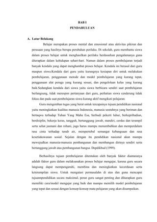 BAB I
PENDAHULUAN
A. Latar Belakang
Belajar merupakan proses mental dan emosional atau aktivitas pikiran dan
perasaan yang hasilnya berupa perubahan perilaku. Di sekolah, guru membantu siswa
dalam proses belajar untuk menghasilkan perilaku berdasarkan pengalamanya guna
diterapkan dalam kehidupan sehari-hari. Namun dalam proses pembelajaran terjadi
banyak kendala yang dapat menghambat proses belajar. Kendala ini berasal dari guru
maupun siswa.Kendala dari guru yaitu kurangnya kesiapan diri untuk melakukan
pembelajaran, penggunaan metode dan model pembelajaran yang kurang tepat,
penggunaan alat peraga yang kurang sesuai, dan pengelolaan kelas yang kurang
baik.Sedangkan kendala dari siswa yaitu siswa berbicara sendiri saat pembelajaran
berlangsung, tidak merespon pertanyaan dari guru, perhatian siswa cenderung tidak
fokus dan pada saat pembelajaran siswa kurang aktif mengikuti pelajaran.
Guru mengemban tugas yang berat untuk tercapainya tujuan pendidikan nasional
yaitu meningkatkan kualitas manusia Indonesia, manusia seutuhnya yang beriman dan
bertaqwa terhadap Tuhan Yang Maha Esa, berbudi pekerti luhur, berkepribadian,
berdisiplin, bekerja keras, tangguh, bertanggung jawab, mandiri, cerdas dan terampil
serta sehat jasmani dan rohani, juga harus mampu menumbuhkan dan memperdalam
rasa cinta terhadap tanah air, mempertebal semangat kebangsaan dan rasa
kesetiakawanan sosial. Sejalan dengan itu pendidikan nasional akan mampu
mewujudkan manusia-manusia pembangunan dan membangun dirinya sendiri serta
bertanggung jawab atas pembangunan bangsa. Depdikbud (1999).
Berhasilnya tujuan pembelajaran ditentukan oleh banyak faktor diantaranya
adalah faktor guru dalam melaksanakan proses belajar mengajar, karena guru secara
langsung dapat mempengaruhi, membina dan meningkatkan kecerdasan serta
keterampilan siswa. Untuk mengatasi permasalahn di atas dan guna mencapai
tujuannpendidikan secara maksimal, peran guru sangat penting dan diharapkan guru
memiliki cara/model mengajar yang baik dan mampu memilih model pembelajaran
yang tepat dan sesuai dengan konsep-konsep mata pelajaran yang akan disampaikan.
 