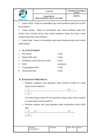 LAB. PLC TEKNIK KELISTRIKAN
KAPAL
PRAKTIKUM
PROGAMMABLE LOGIC CONTROL
604416A
Disusun :
KELOMPOK 5
Disetujui : Kode Revisi
:
Page: 2
1. Lampu merah : lampu ini menandakan agar semua kendaraan pada jalur tersebut
harus berhenti.
2. Lampu kuning : lampu ini menandakan agar semua kendaraan pada jalur
tersebut harus hati-hati karena akan terjadi pergantian lampu dari lampu merah
menjadi lampu hijau atau sebaliknya.
3. Lampu hijau : lampu ini menandakan agar semua kendaraan pada jalur tersebut
untuk berjalan.
C. ALAT DAN BAHAN :
1. PLC Omron 1 buah
2. Modul traffic light 1 buah
3. Pushbutton (warna hijau dan merah) 2 buah
4. Kabel secukupnya
5. Tang pengupas kabel 1 buah
6. Obeng minus/plus 3 buah
D. RANGKAIAN PERCOBAAN
1. Membuat rangkaian yang digunakan untuk membuat kondisi ke empat
lampu merah menjadi on.
Coil bantu dengan alamat W1.00 digunakan sebagai saklar untuk membuat
ke empat lampu merah menjadi on.
2. Membuat rangkain start yang digunakan untuk menjalankan sistem traffic
light
 