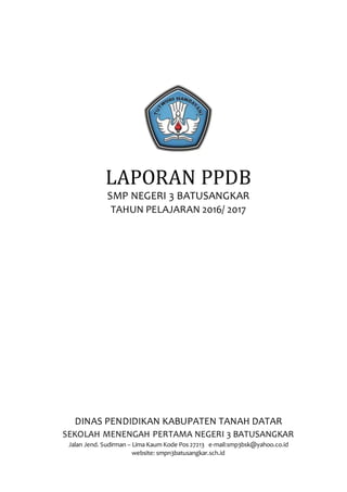 LAPORAN PPDB
SMP NEGERI 3 BATUSANGKAR
TAHUN PELAJARAN 2016/ 2017
DINAS PENDIDIKAN KABUPATEN TANAH DATAR
SEKOLAH MENENGAH PERTAMA NEGERI 3 BATUSANGKAR
Jalan Jend. Sudirman – Lima Kaum Kode Pos 27213 e-mail:smp3bsk@yahoo.co.id
website: smpn3batusangkar.sch.id
 