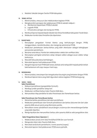 2. Mediator Sekolah dengan Panitia PPDB Kabupaten.
B. WAKIL KETUA
1. Merencanakan, menyusun dan melaksanakan kegiatan PPDB.
2. Mengkoordinir persiapan dan pelaksanaan PPDB di sekolah meliputi :
a. Membentuk Kepanitiaan PPDB di sekolah
b. Logistik PPDB.
c. Infrastruktur jaringan dan komputer PPDB.
3. Membuatlaporan kepada Kepala Sekolah dan Dinas Pendidikan Kabupaten Tanah Datar.
4. Melakukan koreksi data Pendaftar jika diperlukan.
C. SEKRETARIS
1. Menyiapkan pengadaan Format blanko yang berhubungan dengan PPDB,
menggandakan, mendistribusikan, dan mengarsip administrasi PPDB.
2. Melakukan pemeriksaan berkas-berkas yang telah ditentukan sebagai kelengkapan
persyaratan pendaftaran.
3. Bersama-sama Ketua / Panitia lain melaksanakan seleksi dan verifikasi data.
4. Menyiapkan peringkat sementara setiap tahapan seleksi sebagai acuan seleksi tahap
berikutnya.
5. Mewakili Ketua jika ketua berhalangan.
6. Mencetak laporan hasil pelaksanaan PPDB.
7. Mengirim laporan hasil PPDB baik harian, berkala serta tahap akhir kepada pihak terkait
baik berbentuk soft copy maupun hard copy.
D. BENDAHARA
1. Merencanakan, menyimpan dan mengeluarkan keuangan yang berkaitan dengan PPDB.
2. Membuat laporan dana yang telah digunakan selama kegiatan PPDB berlangsung.
E. SEKSI – SEKSI
Seksi Pendaftaran
1. Melayanipendaftaran (pengambilan formulir).
2. Merekap jumlah pendaftar setiap hari
3. Melakukan verifikasi berkas Calon Peserta Didik Baru.
4. Menyerahkan Map pendaftar ke seksi Penerimaan dan Pemeriksaan berkas
Seksi Penerimaan dan Pemeriksaan berkas
1. Menerima berkas pendaftaran dariseksi pendaftaran
2. Melakukan pemeriksaan isian formulir pendaftaran dan berkas dokumen lain dari calon
peserta didik sesuai syarat yang ditentukan panitia.
3. Menuliskan nomor pendaftaran sesuai dengan urutannya dan menandatangani berkas
yang telah diperiksa
4. Mengumpulkan dan menyerahkan berkas calon peserta didik ke seksi pengolahan data
Seksi Pengolahan Data ( Operator )
1. Melaksanakan proses entri data Pendaftar/CPDB dan scan formulir
2. Mengoreksi data Calon Peserta Didik Baru.
3. Mencetak tanda bukti pendaftaran / nomer peserta (nopes).
4. Mencetak laporan Hasil pelaksanaan PPDB secara periodik.
 