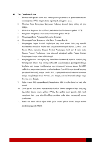 G. Tata Cara Pendaftaran
1. Seluruh calon peserta didik pada semua jalur wajib melakukan pendaftaran rnelalui
sistem aplikasi PPDB dengan alamat htps:l/ppdb jatengprov. go.id.
2. Membuat Surat Pernyataan Kebenaran Dokumen (contoh dapat dilihat di situs
PPDB).
3. Melakuken Registrasi den verifika$i petdaftaran ffiodiri di sisrcm aptikasi PPDB.
4. Menginput data pribadi sesuai alur dalam sistem aplikasi PPDB.
5. Mengunggah Surat Pernyataan Kebenaran dokumen.
6. Mengunggah Surat Keterangan Nilai Rapor Semester I s.d V.
7. Mengunggah Piagam Prestasi Penghargaan bagi calon peserta didik yang memilih
Jalur Prestasi atau calon peserta didik yang memiliki Piagam Prestasi. Apabila Calon
Peserta Didik memeiliki Piagam Prestasi Penghargaan lebih dari I (satu) maka
Piagam Prestasi Pengharagan yang diunggah dimaksud adalah Piagam Prestasi
Penghargaan dengan bobot nilai tertinggi.
8. Mengunggah surat keterangan yang diterbitkan oleh Dinas Kesehatan Provinsi yang
bersangkutan, khusus bagi calon peserta didik yang merupakan putera/puteri tenaga
kesehatan dan tenaga pendukungnya yang menangani langsung pasien Covid-l9,
melakukan pengamatan dan/atau penelusulan kasus Covrd-l9 dengan kontak langsung
pasien dan/atau orang dengan kasus Covid 19 yang memiliki risiko tertular Covid-l9,
dengan wilayah kerja di luar Provinsi Jawa Tengah, dan masih tercatat sebagai warga
Provinsi Jawa Tengah.
9. Calon peserta didik menyatakan diri bersedia atau tidak bersedia disalurkan pada jalur
zonasi.
10. Calon peserta didik harus memenuhi keseluruhan tahapan dan proses input data yang
diperlukan dalam sistem aplikasi PPDB, dan apabila calon peserta didik telah
menginput data yang diperlukanldipersyaratkan maka akan memperoleh nomor
pendaftaran.
11. Jurnal dan hasil seleksi dapat dilihat pada sistem aplikasi PPDB dengan nomor
pendaftaran peserta PPDB.
 