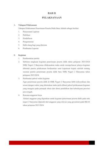 BAB II
PELAKSANAAN
A. Tahapan Pelaksanaan
Tahapan Pelaksanaan Penerimaan Peserta Didik Baru Adalah sebagai berikut:
1. Penyusunan Laporan
2. Publikasi
3. Pendaftaran
4. Pengumuman
5. Daftr ulang bagi yang diterima
6. Pembuatan Laporan
B. Kegiatan
1. Pembentukan panitia
2. Sebelum rangkaian kegiatan penerimaan peserta didik tahun pelajaran 2023/2024
SMK Negeri 2 Banyumas dilaksanakan maka untuk memperlancar jalanya kegiatan
dibentuk panitia pelaksanaan berdasarkan surat keputusan kepala sekolah tentang
susunan panitia penerimaan peserta didik baru SMK Negeri 2 Banyumas tahun
pelajaran 2023/2024.
3. Pembuatan jadwal waktu kegiatan
Agar penerimaan peserta didik di SMK Negeri 2 Banyumas lebih terkoordinasi dan
sesuai dengan waktu yang ditentukan maka perlu dibuat jadwal pelaksanaan kegiatan
yang mengacu pada petunjuk teknis dari dinas pendidikan dan kebudayaan provinsi
jawa tengah.
4. Rencana anggaran biaya
Alokasi anggaran yang digunakan untuk kegiatan penerimaan peserta didik pada smk
negeri 2 banyumas dipenuhi dari anggaran yang relevan yang gercantum pada RKAS
tahun pelajaran 2023/2024.
 