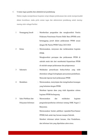C. Uraian tugas panitia dan administrasi pendukung
Dalam rangka memperlancar kegiatan setiap tahapan pelaksanaan dan untuk mempermudah
dalam koordinasi, maka perlu uraian tugas dan administrasi pendukung untuk masing-
masing seksi sebagai berikut
1 Penanggung Jawab : Memberikan pengarahan dan mengkoordinir Panitia
Pelaksana Penerimaan Peserta Didik Baru (PPDB) serta
bertanggung jawab dalam pelaksanaan PPDB sesuai
dengan SK Panitia PPDB Tahun 2023/2024
2 Ketua : Merencanakan, menyusun dan melaksanakan kegiatan
PPDB.
Mengkoordinir persiapan dan pelaksanaan PPDB di
sekolah mulai dari dari membentuk Kepanitiaan PPDB
di sekolah sampai pelaksanaan dan pelaporannya.
3 Sekretaris : Melakukan pemeriksaan berkas-berkas yang telah
ditentukan sebagai kelengkapan persyaratan pendaftaran.
Mencetak laporan hasil pelaksanaan PPDB
4 Bendahara : Merencanakan, menyimpan dan mengeluarkan keuangan
yang berkaitan dengan PPDB.
Membuat laporan dana yang telah digunakan selama
kegiatan PPDB berlangsung.
5 Seksi Publikasi dan
Pelayanan Informasi
: Merencanakan dan melakukan kegiatan
pengenalan/pemberian informasi tentang SMK Negeri 2
Banyumas.
Merencanakan bentuk publikasi (spanduk/fliyer/banner
PPDB) baik untuk tiap Jurusan maupun Sekolah.
Memberi informasi terkait Jurusan, Alur Pendaftaran,
dan informasi lain yang diperlukan calon siswa.
 