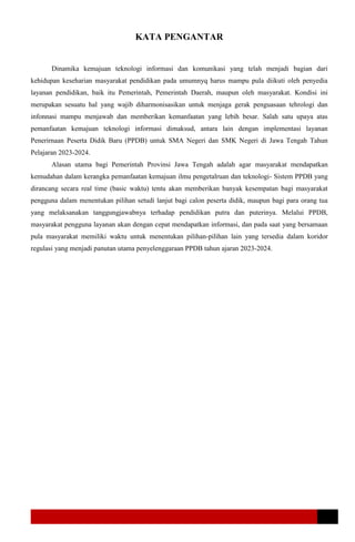 KATA PENGANTAR
Dinamika kemajuan teknologi informasi dan komunikasi yang telah menjadi bagian dari
kehidupan keseharian masyarakat pendidikan pada umumnyq harus mampu pula diikuti oleh penyedia
layanan pendidikan, baik itu Pemerintah, Pemerintah Daerah, maupun oleh masyarakat. Kondisi ini
merupakan sesuatu hal yang wajib diharmonisasikan untuk menjaga gerak penguasaan tehrologi dan
infonnasi mampu menjawab dan memberikan kemanfaatan yang lebih besar. Salah satu upaya atas
pemanfaatan kemajuan teknologi informasi dimaksud, antara lain dengan implementasi layanan
Penerirnaan Peserta Didik Baru (PPDB) untuk SMA Negeri dan SMK Negeri di Jawa Tengah Tahun
Pelajaran 2023-2024.
Alasan utama bagi Pemerintah Provinsi Jawa Tengah adalah agar masyarakat mendapatkan
kemudahan dalam kerangka pemanfaatan kemajuan ilmu pengetalruan dan teknologi- Sistem PPDB yang
dirancang secara real time (basic waktu) tentu akan memberikan banyak kesempatan bagi masyarakat
pengguna dalam menentukan pilihan setudi lanjut bagi calon peserta didik, maupun bagi para orang tua
yang melaksanakan tanggungjawabnya terhadap pendidikan putra dan puterinya. Melalui PPDB,
masyarakat pengguna layanan akan dengan cepat mendapatkan informasi, dan pada saat yang bersamaan
pula masyarakat memiliki waktu untuk menentukan pilihan-pilihan lain yang tersedia dalam koridor
regulasi yang menjadi panutan utama penyelenggaraan PPDB tahun ajaran 2023-2024.
 