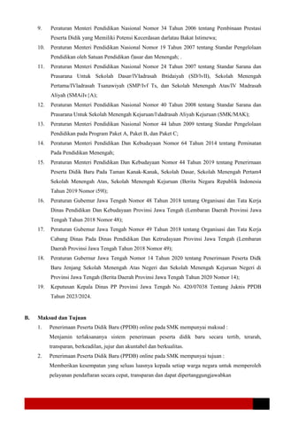 9. Peraturan Menteri Pendidikan Nasional Nomor 34 Tahun 2006 tentang Pembinaan Prestasi
Peserta Didik yang Memiliki Potensi Kecerdasan darlatau Bakat Istimewa;
10. Peraturan Menteri Pendidikan Nasional Nomor 19 Tahun 2007 tentang Standar Pengelolaan
Pendidikan oleh Satuan Pendidikan f)asar dan Menengah; .
11. Peraturan Menteri Pendidikan Nasional Nomor 24 Tahun 2007 tentang Standar Sarana dan
Prasarana Untuk Sekolah Dasar/lVIadrasah Ibtidaiyah (SD/lvII), Sekolah Menengah
Pertama/IVladrasah Tsanawiyah (SMP/Ivf Ts, dan Sekolah Menengah Atas/IV Madrasah
Aliyah (SMAiIv{A);
12. Peraturan Menteri Pendidikan Nasional Nomor 40 Tahun 2008 tentang Standar Sarana dan
Prasarana Untuk Sekolah Menengah Kejuruan/ldadrasah Aliyah Kejuruan (SMK/MAK);
13. Peraturan Menteri Pendidikan Nasional Nomor 44 lahun 2009 tentang Standar Pengelolaan
Pendidikan pada Program Paket A, Paket B, dan Paket C;
14. Peraturan Menteri Pendidikan Dan Kebudayaan Nomor 64 Tahun 2014 tentang Peminatan
Pada Pendidikan Menengah;
15. Peraturan Menteri Pendidikan Dan Kebudayaan Nomor 44 Tahun 2019 tentang Penerirnaan
Peserta Didik Baru Pada Taman Kanak-Kanak, Sekolah Dasar, Sekolah Menengah Pertam4
Sekolah Menengah Atas, Sekolah Menengah Kejuruan (Berita Negara Republik Indonesia
Tahun 2019 Nomor i59l);
16. Peraturan Gubemur Jawa Tengah Nomor 48 Tahun 2018 tentang Organisasi dan Tata Kerja
Dinas Pendidikan Dan Kebudayaan Provinsi Jawa Tengah (Lembaran Daerah Provinsi Jawa
Tengah Tahun 2018 Nomor 48);
17. Peraturan Gubemur Jawa Tengah Nomor 49 Tahun 2018 tentang Organisasi dan Tata Kerja
Cabang Dinas Pada Dinas Pendidikan Dan Ketrudayaan Provinsi Jawa Tengah (Lembaran
Daerah Provinsi Jawa Tengah Tahun 2018 Nomor 49);
18. Peraturan Gubernur Jawa Tengah Nomor 14 Tahun 2020 tentang Penerimaan Peserta Didk
Baru Jenjang Sekolah Menengah Atas Negeri dan Sekolah Menengah Kejuruan Negeri di
Provinsi Jawa Tengah (Berita Daerah Provinsi Jawa Tengah Tahun 2020 Nomor 14);
19. Keputusan Kepala Dinas PP Provinsi Jawa Tengah No. 420/07038 Tentang Juknis PPDB
Tahun 2023/2024.
B. Maksud dan Tujuan
1. Penerimaan Peserta Didik Baru (PPDB) online pada SMK mempunyai maksud :
Menjamin terlaksananya sistem penerimaan peserta didik baru secara tertib, terarah,
transparan, berkeadilan, jujur dan akuntabel dan berkualitas.
2. Penerimaan Peserta Didik Baru (PPDB) online pada SMK mempunyai tujuan :
Memberikan kesempatan yang seluas luasnya kepada setiap warga negara untuk memperoleh
pelayanan pendaftaran secara cepat, transparan dan dapat dipertanggungjawabkan
 