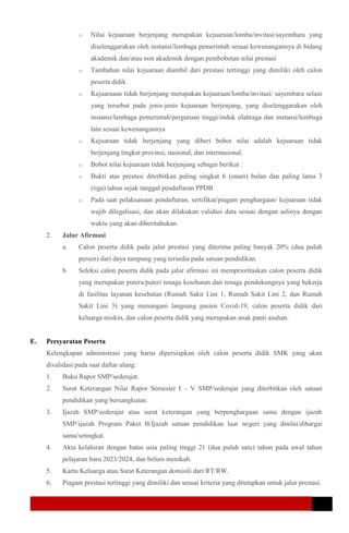 o Nilai kejuaraan berjenjang merupakan kejuaraan/lomba/invitasi/sayembara yang
diselenggarakan oleh instansi/lembaga pemerintah sesuai kewenangannya di bidang
akademik dan/atau non akademik dengan pembobotan nilai prestasi
o Tambahan nilai kejuaraan diambil dari prestasi tertinggi yang dimiliki oleh calon
peserta didik
o Kejuaraaan tidak berjenjang merupakan kejuaraan/lomba/invitasi/ sayembara selain
yang tersebut pada jenis-jenis kejuaraan berjenjang, yang diselenggarakan oleh
instansi/lembaga pemerintah/perguruan tinggi/induk olahraga dan instansi/lembaga
lain sesuai kewenangannya
o Kejuaraan tidak berjenjang yang diberi bobot nilai adalah kejuaraan tidak
berjenjang tingkat provinsi, nasional, dan internasional.
o Bobot nilai kejuaraan tidak berjenjang sebagai berikut :
o Bukti atas prestasi diterbitkan paling singkat 6 (enam) bulan dan paling lama 3
(tiga) tahun sejak tanggal pendaftaran PPDB
o Pada saat pelaksanaan pendaftaran, sertifikat/piagam penghargaan/ kejuaraan tidak
wajib dilegalisasi, dan akan dilakukan validasi data sesuai dengan aslinya dengan
waktu yang akan diberitahukan.
2. Jalur Afirmasi
a. Calon peserta didik pada jalur prestasi yang diterima paling banyak 20% (dua puluh
persen) dari daya tampung yang tersedia pada satuan pendidikan.
b. Seleksi calon peserta didik pada jalur afirmasi ini memprioritaskan calon peserta didik
yang merupakan putera/puteri tenaga kesehatan dan tenaga pendukungnya yang bekerja
di fasilitas layanan kesehatan (Rumah Sakit Lini 1, Rumah Sakit Lini 2, dan Rumah
Sakit Lini 3) yang menangani langsung pasien Covid-19, calon peserta didik dari
keluarga miskin, dan calon peserta didik yang merupakan anak panti asuhan.
E. Persyaratan Peserta
Kelengkapan administrasi yang harus dipersiapkan oleh calon peserta didik SMK yang akan
divalidasi pada saat daftar ulang:
1. Buku Rapor SMP/sederajat.
2. Surat Keterangan Nilai Rapor Semester I – V SMP/sederajat yang diterbitkan oleh satuan
pendidikan yang bersangkutan.
3. Ijazah SMP/sederajat atau surat keterangan yang berpenghargaan sama dengan ijazah
SMP/ijazah Program Paket B/Ijazah satuan pendidikan luar negeri yang dinilai/dihargai
sama/setingkat.
4. Akta kelahiran dengan batas usia paling tinggi 21 (dua puluh satu) tahun pada awal tahun
pelajaran baru 2023/2024, dan belum menikah.
5. Kartu Keluarga atau Surat Keterangan domisili dari RT/RW.
6. Piagam prestasi tertinggi yang dimiliki dan sesuai kriteria yang ditetapkan untuk jalur prestasi.
 
