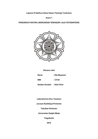 Laporan Praktikum Dasar-Dasar Fisiologi Tumbuhan
Acara 1
PENGARUH FAKTOR LINGKUNGAN TERHADAP LAJU FOTOSINTESIS
Disusun oleh
Nama : Elly Mayasari
NIM : 12734
Asisten Koreksi : Diah Fitria
Laboratorium Ilmu Tanaman
Jurusan Budidiaya Pertanian
Fakultas Pertanian
Universitas Gadjah Mada
Yogyakarta
2014
 