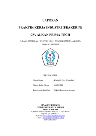 LAPORAN
PRAKTIK KERJA INDUSTRI (PRAKERIN)
CV. ALKAN PRIMA TECH
Jl. RAYA MASJID AL – WUSTHO NO. 21 PONDOK BAMBU, JAKARTA,
13430, 021 98628009

DISUSUN OLEH :
Nama Siswa

: Kholidah Fitri Wulandari.

Nomor Induk Siswa

: 111210249

Kompetensi Keahlian

: Teknik Komputer Jaringan

DINAS PENDIDIKAN
PEMERINTAH KOTA BEKASI
SMKN 1 BEKASI
Jl. Bintara VIII No.2 Bekasi Barat 17134 Kota Bekasi
Telp/Fax (021) 88951151
Website : www.smkn1kotabekasi.sch.id
e-mail : info@smkn1kotabekasi.sch.id
9 Desember 2012

 