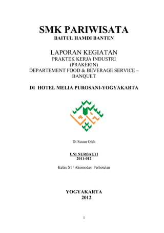 SMK PARIWISATA
        BAITUL HAMDI BANTEN

       LAPORAN KEGIATAN
       PRAKTEK KERJA INDUSTRI
             (PRAKERIN)
DEPARTEMENT FOOD & BEVERAGE SERVICE –
              BANQUET

DI HOTEL MELIA PUROSANI-YOGYAKARTA




                 Di Susun Oleh


                ENI NURBAETI
                   2011-012

         Kelas XI / Akomodasi Perhotelan




             YOGYAKARTA
                 2012


                        1
 