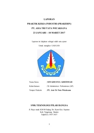 1
LAPORAN
PRAKTIK KERJA INDUSTRI (PRAKERIN)
PT. ASIA TRI TATA WICAKSANA
23 JANUARI – 18 MARET 2017
Laporan ini diajukan sebagai salah satu syarat
Untuk mengikut UAS/UAN
Nama Siswa : SITI KHUSNUL KHOTIMAH
Kelas/Jurusan : XI Administrasi Perkantoran (AP)
Tempat Prakerin : PT. Asia Tri Tata Wicaksana
SMK TEKNOLOGI PILAR BANGSA
Jl. Raya mauk KM 08 Sulang Ds. Karet Kec. Sepatan
Kab. Tangerang- Banten
Telp(021) 5937 3437
 