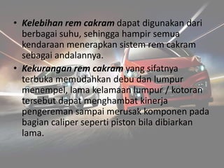 • Kelebihan rem cakram dapat digunakan dari
berbagai suhu, sehingga hampir semua
kendaraan menerapkan sistem rem cakram
sebagai andalannya.
• Kekurangan rem cakram yang sifatnya
terbuka memudahkan debu dan lumpur
menempel, lama kelamaan lumpur / kotoran
tersebut dapat menghambat kinerja
pengereman sampai merusak komponen pada
bagian caliper seperti piston bila dibiarkan
lama.
 