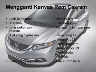 Mengganti Kanvas Rem Cakram
• Jenis kendaraan : Honda CR-V
• Masalah : Rem Habis
• Jenis pekerjaan : Mengganti kampas rem
cakram
• Alat yang digunakan : - Kunci ring 12
- Kunci Pas 17
- Kunci moment
- Kunci shock 19
- Kunci roda
- Gemuk
• Bahan yang digunakan : Kanvas rem baru
 