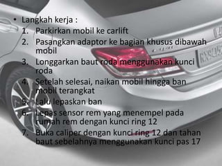 • Langkah kerja :
1. Parkirkan mobil ke carlift
2. Pasangkan adaptor ke bagian khusus dibawah
mobil
3. Longgarkan baut roda menggunakan kunci
roda
4. Setelah selesai, naikan mobil hingga ban
mobil terangkat
5. Lalu lepaskan ban
6. Lepas sensor rem yang menempel pada
rumah rem dengan kunci ring 12
7. Buka caliper dengan kunci ring 12 dan tahan
baut sebelahnya menggunakan kunci pas 17
 