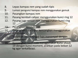 8. Lepas kampas rem yang sudah tipis
9. Lumasi pengunci kampas rem menggunakan gemuk
10. Pasangkan kampas rem
11. Pasang kembali caliper menggunakan kunci ring 12
12. Pasang juga sensor rem menggunakan kunci ring
12
13. Pasangkan kembali ban
14. Pasang baut roda dan kencangkan menggunakan
kunci roda
15. Turunkan mobil hingga ban menempel dengan
permukaan
16. Kencangkan baut roda menggunakan kunci shock
19 dengan kunci moment, arahkan pada beban 12
kg agar terkalibrasi.
 