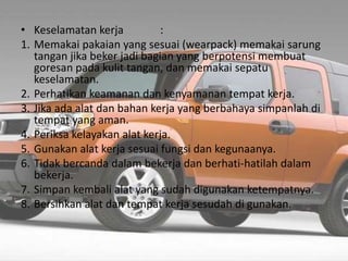 • Keselamatan kerja :
1. Memakai pakaian yang sesuai (wearpack) memakai sarung
tangan jika beker jadi bagian yang berpotensi membuat
goresan pada kulit tangan, dan memakai sepatu
keselamatan.
2. Perhatikan keamanan dan kenyamanan tempat kerja.
3. Jika ada alat dan bahan kerja yang berbahaya simpanlah di
tempat yang aman.
4. Periksa kelayakan alat kerja.
5. Gunakan alat kerja sesuai fungsi dan kegunaanya.
6. Tidak bercanda dalam bekerja dan berhati-hatilah dalam
bekerja.
7. Simpan kembali alat yang sudah digunakan ketempatnya.
8. Bersihkan alat dan tempat kerja sesudah di gunakan.
 