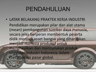 PENDAHULUAN
• LATAR BELAKANG PRAKTEK KERJA INDUSTRI
Pendidikan merupakan pilar dan alat utama
(mean) pembangunan sumber daya manusia,
secara jelas berperan membentuk peserta
didik menjadi asset bangsa yang diharapkan
menjadi manusia produktif untuk
menghasilkan dan menciptakan produk
unggulan Industri Indonesia dalam
menghadapi pasar global.
 