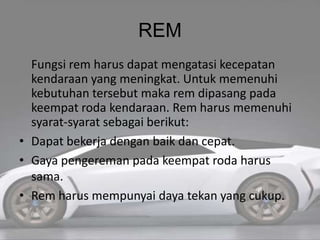 REM
Fungsi rem harus dapat mengatasi kecepatan
kendaraan yang meningkat. Untuk memenuhi
kebutuhan tersebut maka rem dipasang pada
keempat roda kendaraan. Rem harus memenuhi
syarat-syarat sebagai berikut:
• Dapat bekerja dengan baik dan cepat.
• Gaya pengereman pada keempat roda harus
sama.
• Rem harus mempunyai daya tekan yang cukup.
 