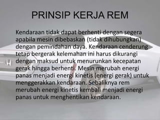 PRINSIP KERJA REM
Kendaraan tidak dapat berhenti dengan segera
apabila mesin dibebaskan (tidak dihubungkan)
dengan pemindahan daya. Kendaraan cenderung
tetap bergerak kelemahan ini harus dikurangi
dengan maksud untuk menurunkan kecepatan
gerak hingga berhenti. Mesin merubah energi
panas menjadi energi kinetis (energi gerak) untuk
menggerakkan kendaraan. Sebaliknya rem
merubah energi kinetis kembali menjadi energi
panas untuk menghentikan kendaraan.
 