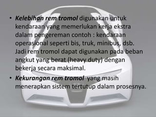 • Kelebihan rem tromol digunakan untuk
kendaraan yang memerlukan kerja ekstra
dalam pengereman contoh : kendaraan
operasional seperti bis, truk, minibus, dsb.
Jadi rem tromol dapat digunakan pada beban
angkut yang berat (heavy duty) dengan
bekerja secara maksimal.
• Kekurangan rem tromol yang masih
menerapkan sistem tertutup dalam prosesnya.
 