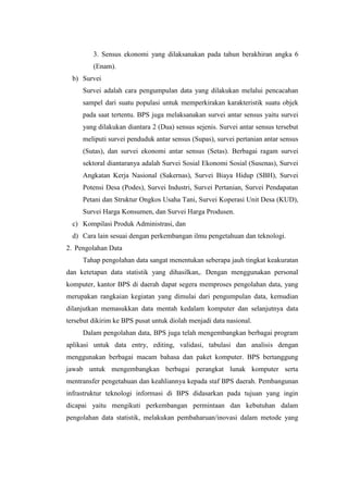 3. Sensus ekonomi yang dilaksanakan pada tahun berakhiran angka 6
(Enam).
b) Survei
Survei adalah cara pengumpulan data yang dilakukan melalui pencacahan
sampel dari suatu populasi untuk memperkirakan karakteristik suatu objek
pada saat tertentu. BPS juga melaksanakan survei antar sensus yaitu survei
yang dilakukan diantara 2 (Dua) sensus sejenis. Survei antar sensus tersebut
meliputi survei penduduk antar sensus (Supas), survei pertanian antar sensus
(Sutas), dan survei ekonomi antar sensus (Setas). Berbagai ragam survei
sektoral diantaranya adalah Survei Sosial Ekonomi Sosial (Susenas), Survei
Angkatan Kerja Nasional (Sakernas), Survei Biaya Hidup (SBH), Survei
Potensi Desa (Podes), Survei Industri, Survei Pertanian, Survei Pendapatan
Petani dan Struktur Ongkos Usaha Tani, Survei Koperasi Unit Desa (KUD),
Survei Harga Konsumen, dan Survei Harga Produsen.
c) Kompilasi Produk Administrasi, dan
d) Cara lain sesuai dengan perkembangan ilmu pengetahuan dan teknologi.
2. Pengolahan Data
Tahap pengolahan data sangat menentukan seberapa jauh tingkat keakuratan
dan ketetapan data statistik yang dihasilkan,. Dengan menggunakan personal
komputer, kantor BPS di daerah dapat segera memproses pengolahan data, yang
merupakan rangkaian kegiatan yang dimulai dari pengumpulan data, kemudian
dilanjutkan memasukkan data mentah kedalam komputer dan selanjutnya data
tersebut dikirim ke BPS pusat untuk diolah menjadi data nasional.
Dalam pengolahan data, BPS juga telah mengembangkan berbagai program
aplikasi untuk data entry, editing, validasi, tabulasi dan analisis dengan
menggunakan berbagai macam bahasa dan paket komputer. BPS bertanggung
jawab untuk mengembangkan berbagai perangkat lunak komputer serta
mentransfer pengetahuan dan keahliannya kepada staf BPS daerah. Pembangunan
infrastruktur teknologi informasi di BPS didasarkan pada tujuan yang ingin
dicapai yaitu mengikuti perkembangan permintaan dan kebutuhan dalam
pengolahan data statistik, melakukan pembaharuan/inovasi dalam metode yang

 