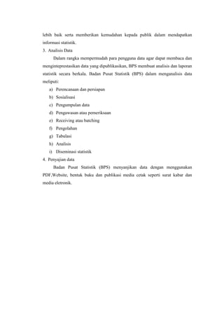 lebih baik serta memberikan kemudahan kepada publik dalam mendapatkan
informasi statistik.
3. Analisis Data
Dalam rangka mempermudah para pengguna data agar dapat membaca dan
menginteprestasikan data yang dipublikasikan, BPS membuat analisis dan laporan
statistik secara berkala. Badan Pusat Statistik (BPS) dalam menganalisis data
meliputi:
a) Perencanaan dan persiapan
b) Sosialisasi
c) Pengumpulan data
d) Pengawasan atau pemeriksaan
e) Receiving atau batching
f) Pengolahan
g) Tabulasi
h) Analisis
i) Diseminasi statistik
4. Penyajian data
Badan Pusat Statistik (BPS) menyanjikan data dengan menggunakan
PDF,Website, bentuk buku dan publikasi media cetak seperti surat kabar dan
media eletronik.

 