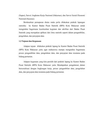 (Supas), Survei Angkatan Kerja Nasional (Sakernas), dan Survei Sosial Ekonomi
Nasional (Susenas).
Berdasarkan pemaparan diatas maka perlu dilakukan praktek lapangan
statistika

ke Kantor Badan Pusat Statistik (BPS) Kota Makassar untuk

mengetahui bagaimana keseluruhan kegiatan dan aktifitas dari Badan Pusat
Statistik yang merupakan aplikasi dari ilmu statistik seperti dalam pengambilan,
pengolahan, dan penyajian data.
1.2 Tujuan dan Kegunaan
Adapun tujuan dilakukan praktek lapang ke Kantor Badan Pusat Statistik
(BPS) Kota Makassar yaitu agar mahasiswa mampu mengetahui bagaimana
proses pengambilan data, pengolahan data, dan penyajian data terutama pada
bidang pertanian.
Adapun kegunaan yang kita peroleh dari praktek lapang ke Kantor Badan
Pusat Statistik (BPS) Kota Makassar yaitu Mendapatkan pengalaman dalam
bersosialisasi dengan lingkungan kerja, proses pengambilan data, pengolahan
data, dan penyajian data terutama pada bidang pertanian.

 