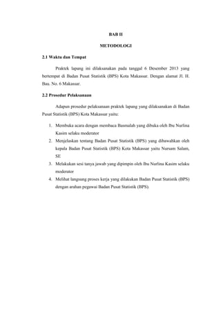 BAB II
METODOLOGI
2.1 Waktu dan Tempat
Praktek lapang ini dilaksanakan pada tanggal 6 Desember 2013 yang
bertempat di Badan Pusat Statistik (BPS) Kota Makassar. Dengan alamat Jl. H.
Bau. No. 6 Makassar.
2.2 Prosedur Pelaksanaan
Adapun prosedur pelaksanaan praktek lapang yang dilaksanakan di Badan
Pusat Statistik (BPS) Kota Makassar yaitu:
1. Membuka acara dengan membaca Basmalah yang dibuka oleh Ibu Nurlina
Kasim selaku moderator
2. Menjelaskan tentang Badan Pusat Statistik (BPS) yang dibawahkan oleh
kepala Badan Pusat Statistik (BPS) Kota Makassar yaitu Nursam Salam,
SE
3. Melakukan sesi tanya jawab yang dipimpin oleh Ibu Nurlina Kasim selaku
moderator
4. Melihat langsung proses kerja yang dilakukan Badan Pusat Statistik (BPS)
dengan arahan pegawai Badan Pusat Statistik (BPS).

 