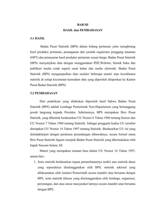 BAB III
HASIL dan PEMBAHASAN
3.1 HASIL
Badan Pusat Statistik (BPS) dalam bidang pertanian yaitu menghitung
hasil produksi pertanian, penanganan dari jumlah organisme penggang tanaman
(OPT) dan pemasaran hasil produksi pertanian sesuai harga. Badan Pusat Statistik
(BPS) menyanjikan data dengan menggunakan PDF,Website, bentuk buku dan
publikasi media cetak seperti surat kabar dan media eletronik. Badan Pusat
Statistik (BPS) mengumpulkan data melalui beberapa mantri atau koordinator
statistik di setiap kecematan kemudian data yang diperoleh dilaporkan ke Kantor
Pusat Badan Statistik (BPS)
3.2 PEMBAHASAN
Dari praktikum yang dilakukan diperoleh hasil bahwa Badan Pusat
Statistik (BPS) adalah Lembaga Pemerintah Non-Departemen yang bertanggung
jawab langsung kepada Presiden. Sebelumnya, BPS merupakan Biro Pusat
Statistik, yang dibentuk berdasarkan UU Nomor 6 Tahun 1960 tentang Sensus dan
UU Nomor 7 Tahun 1960 tentang Statistik. Sebagai pengganti kedua UU tersebut
ditetapkan UU Nomor 16 Tahun 1997 tentang Statistik. Berdasarkan UU ini yang
ditindaklanjuti dengan peraturan perundangan dibawahnya, secara formal nama
Biro Pusat Statistik diganti menjadi Badan Pusat Statistik yang dikemukakan oleh
bapak Nursam Salam, SE.
Materi yang merupakan muatan baru dalam UU Nomor 16 Tahun 1997,
antara lain :
1. Jenis statistik berdasarkan tujuan pemanfaatannya terdiri atas statistik dasar
yang sepenuhnya diselenggarakan oleh BPS, statistik sektoral yang
dilaksanakan oleh instansi Pemerintah secara mandiri atau bersama dengan
BPS, serta statistik khusus yang diselenggarakan oleh lembaga, organisasi,
perorangan, dan atau unsur masyarakat lainnya secara mandiri atau bersama
dengan BPS.

 