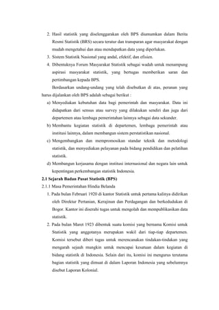 2. Hasil statistik yang diselenggarakan oleh BPS diumumkan dalam Berita
Resmi Statistik (BRS) secara teratur dan transparan agar masyarakat dengan
mudah mengetahui dan atau mendapatkan data yang diperlukan.
3. Sistem Statistik Nasional yang andal, efektif, dan efisien.
4. Dibentuknya Forum Masyarakat Statistik sebagai wadah untuk menampung
aspirasi masyarakat statistik, yang bertugas memberikan saran dan
pertimbangan kepada BPS.
Berdasarkan undang-undang yang telah disebutkan di atas, peranan yang
harus dijalankan oleh BPS adalah sebagai berikut :
a) Menyediakan kebutuhan data bagi pemerintah dan masyarakat. Data ini
didapatkan dari sensus atau survey yang dilakukan sendiri dan juga dari
departemen atau lembaga pemerintahan lainnya sebagai data sekunder.
b) Membantu kegiatan statistik di departemen, lembaga pemerintah atau
institusi lainnya, dalam membangun sistem perstatistikan nasional.
c) Mengembangkan dan mempromosikan standar teknik dan metodologi
statistik, dan menyediakan pelayanan pada bidang pendidikan dan pelatihan
statistik.
d) Membangun kerjasama dengan institusi internasional dan negara lain untuk
kepentingan perkembangan statistik Indonesia.
2.1 Sejarah Badan Pusat Statistik (BPS)
2.1.1 Masa Pemerintahan Hindia Belanda
1. Pada bulan Februari 1920 di kantor Statistik untuk pertama kalinya didirikan
oleh Direktur Pertanian, Kerajinan dan Perdagangan dan berkedudukan di
Bogor. Kantor ini diserahi tugas untuk mengolah dan mempublikasikan data
statistik.
2. Pada bulan Maret 1923 dibentuk suatu komisi yang bernama Komisi untuk
Statistik yang anggotanya merupakan wakil dari tiap-tiap departemen.
Komisi tersebut diberi tugas untuk merencanakan tindakan-tindakan yang
mengarah sejauh mungkin untuk mencapai kesatuan dalam kegiatan di
bidang statistik di Indonesia. Selain dari itu, komisi ini mengurus terutama
bagian statistik yang dimuat di dalam Laporan Indonesia yang sebelumnya
disebut Laporan Kolonial.

 