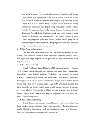 3. Pada bulan September 1924 nama lembaga tersebut diganti menjadi Kantor
Pusat Statistik dan dipindahkan ke Jakarta.Bersamaan dengan itu beralih
pula pekerjaan mekanisme Statistik Perdagangan yang sekarang disebut
Kantor Bea Cukai. Kantor Pusat Statistik selain mencakup bidang
administrasi mencakup juga bagian yang menangani Urusan Umum,
Statistik Perdagangan, Statistik Pertanian, Statistik Kerajinan, Statistik
Konjungtor, Statistik Sosial. Kegiatan statistik pada era ini diarahkan untuk
mendukung kebijakan yang ditempuh oleh Pemerintahan Kolonial Belanda.
Komisi ini juga pernah melakukan sesuatu kegiatan statistik yang bersifat
monumental yaitu Sensus Penduduk 1930, yang nerupakan sensus penduduk
yang pertama kali dilakukan di Indonesia.
2.1.2 Masa Pemerintahan Jepang
Pada Juni 1942 Pemerintah Jepang baru mengaktifkan kembali kegiatan
statistic yang utamanya diarahkan untuk memenuhi kebutuhan perang/ militer.
Dan tugas serta fungsi kegiatan statistik pada saat itu lebih terkonsentrasi untuk
keperluan militer.
2.1.3 Masa Pemerintahan RI
Setelah Proklamasi Kemerdekaan Republik Indonesia tanggal 17 Agustus
1945 kegiatan statistik ditangani oleh lembaga baru yaitu Kantor Penyelidikan
Perangkaan Umum Republik Indonesia (KAPPURI). Perkembangan berikutnya
KAPPURI dilebur menjadi Kantor Pusat Statistik (KPS) dan berada di bawah dan
bertanggung jawab kepada menteri Kemakmuran. Dengan Keputusan Presiden RI
Nomor 172 Tahun 1957, terhitung mulai 1 Juni 1957 KPS diubah menjadi Biro
Pusat Statistik, dan urusan statistik yang semula menjadi tanggung jawab dan
wewenang Menteri Perekonomian dialihkan menjadi wewenang dan berada di
bawah Perdana Menteri. Berdasarkan Keppres ini pula secara formal nama Biro
Pusat Statistik dipergunakan.
2.1.4 Masa Orde Baru-Sekarang
Seiring dengan perkembangan jaman, khususnya pada pemerintahan Orde
Baru, untuk memenuhi kebutuhan dalam perencanaan dan evaluasi pembangunan,
mutlak dibutuhkan data statistik. Untuk mendapatkan data secara tepat dan akurat,
salah satu unsurnya adalah pembenahan organisasi BPS.

 