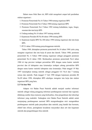 Dalam masa Orde Baru ini, BPS telah mengalami empat kali perubahan
stuktur organisasi :
1. Peraturan Pemerintah No.16 Tahun 1980 tentang organisasi BPS
2. Peraturan Pemerintah No.6 Tahun 1980 tentang organisasi BPS
3. Peraturan Pemerintah No.2 Tahun 1992 tentang kedudukan, tugas, fungsi,
susunan dan tata kerja BPS
4. Undang-undang No.16 tahun 1997 tentang statistik
5. Keputusan Presiden RI No.86 tahun 1998 tentang BPS
6. Keputusan kepala BPS No.100 tahun 1998 tentang organisasi dan tata kerja
BPS.
7. PP 51 tahun 1998 tentang penyelenggaraan statistik.
Tahun 1968, ditetapkan peraturan pemerintah No.16 tahun 1968 yaitu yang
mengatur organisasi dan tata kerja di pusat dan daerah. Tahun 1980, peraturan
pemerintah No. 6 Tahun 1980 tentang organisasi sebagai pengganti peraturan
pemerintah No.16 tahun 1968. Berdasarkan peraturan pemerintah No.6 tahun
1980 di tiap provinsi terdapat perwakilan BPS dengan nama kantor statistik
provinsi dan di kabupaten atau kotamadya terdapat cabang perwakilan BPS
dengan nama kantor statistik kabupaten atau kotamadya. Pada tanggal 19 Mei
1997 menetapkan tentang statistik sebagai pengganti UU No.6 dan 7 tentang
sensus dan statistik. Pada tanggal 17 Juli 1998 dengan keputusan presiden RI
No.89 tahun 1998, ditetapkan BPS sekaligus mengatur tata kerja dan stuktur
organisasi BPS yang baru.
2.2 Visi dan Misi
Adapun visi Badan Pusat Statistik adalah menjadi sumber informasi
statistik sebagai tulang punggung informasi pembangunan nasional dan regional,
didukung sumber daya manusia yang berkualitas, ilmu pengetahuan dan teknologi
informasi yang muktahir. Sedangkan misi Badan Pusat Statistik adalah untuk
menjunjung pembangunan nasional BPS mengembangkan misi mengarahkan
pembangunan statistik pada penyediaan data statistik yang handal dan bermutu,
efektif dan efisien, peningkatan kesadaran masyarakat akan arti dan kegunaan
statistik dan pengembangan ilmu statistik

 