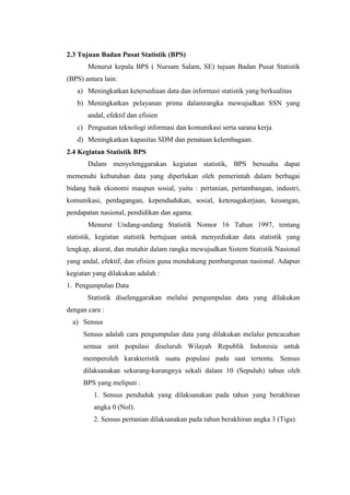2.3 Tujuan Badan Pusat Statistik (BPS)
Menurut kepala BPS ( Nursam Salam, SE) tujuan Badan Pusat Statistik
(BPS) antara lain:
a) Meningkatkan ketersediaan data dan informasi statistik yang berkualitas
b) Meningkatkan pelayanan prima dalamrangka mewujudkan SSN yang
andal, efektif dan efisien
c) Penguatan teknologi informasi dan komunikasi serta sarana kerja
d) Meningkatkan kapasitas SDM dan penataan kelembagaan.
2.4 Kegiatan Statistik BPS
Dalam menyelenggarakan kegiatan statistik, BPS berusaha dapat
memenuhi kebutuhan data yang diperlukan oleh pemerintah dalam berbagai
bidang baik ekonomi maupun sosial, yaitu : pertanian, pertambangan, industri,
komunikasi, perdagangan, kependudukan, sosial, ketenagakerjaan, keuangan,
pendapatan nasional, pendidikan dan agama.
Menurut Undang-undang Statistik Nomor 16 Tahun 1997, tentang
statistik, kegiatan statistik bertujuan untuk menyediakan data statistik yang
lengkap, akurat, dan mutahir dalam rangka mewujudkan Sistem Statistik Nasional
yang andal, efektif, dan efisien guna mendukung pembangunan nasional. Adapun
kegiatan yang dilakukan adalah :
1. Pengumpulan Data
Statistik diselenggarakan melalui pengumpulan data yang dilakukan
dengan cara :
a) Sensus
Sensus adalah cara pengumpulan data yang dilakukan melalui pencacahan
semua unit populasi diseluruh Wilayah Republik Indonesia untuk
memperoleh karakteristik suatu populasi pada saat tertentu. Sensus
dilaksanakan sekurang-kurangnya sekali dalam 10 (Sepuluh) tahun oleh
BPS yang meliputi :
1. Sensus penduduk yang dilaksanakan pada tahun yang berakhiran
angka 0 (Nol).
2. Sensus pertanian dilaksanakan pada tahun berakhiran angka 3 (Tiga).

 