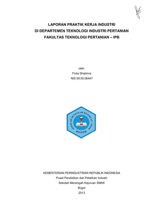 LAPORAN PRAKTIK KERJA INDUSTRI
DI DEPARTEMEN TEKNOLOGI INDUSTRI PERTANIAN
FAKULTAS TEKNOLOGI PERTANIAN – IPB
oleh:
Firda Shabrina
NIS 09.55.06447
KEMENTERIAN PERINDUSTRIAN REPUBLIK INDONESIA
Pusat Pendidikan dan Pelatihan Industri
Sekolah Menengah Kejuruan SMAK
Bogor
2013
 